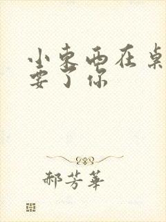 小东西在桌子上要了你