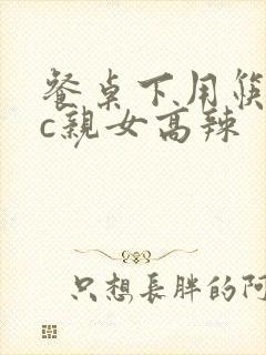 餐桌下用筷子狂c亲女高辣