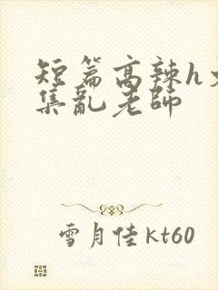 短篇高辣h文合集乱老师