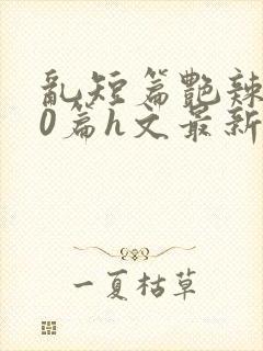 乱短篇艳辣500篇h文最新章节