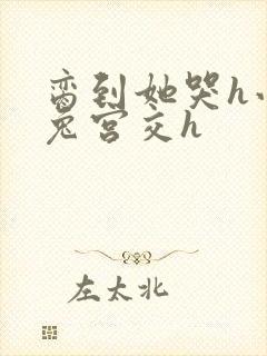 脔到她哭h小白兔宫交h