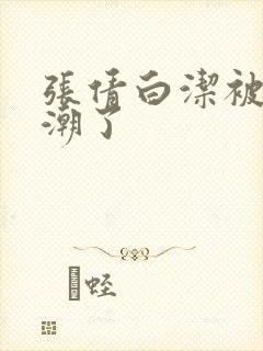 张倩白洁被弄高潮了