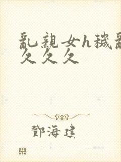 乱亲女h秽乱长久久久