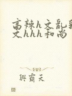 高辣h文乱乳h文hhh和尚