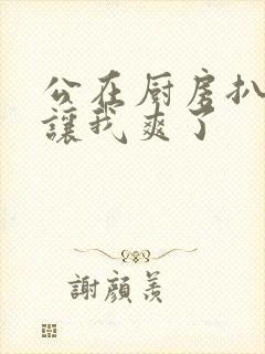 公在厨房扒开腿让我爽了