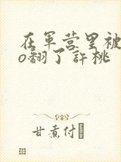 在军营里被cao翻了许桃