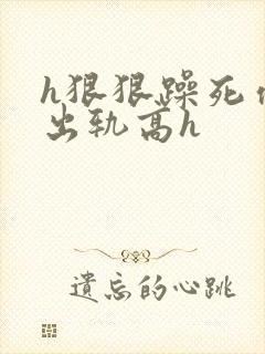 h狠狠躁死你h出轨高h