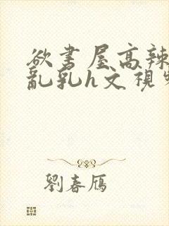 欲书屋高辣h文乱乳h文视频