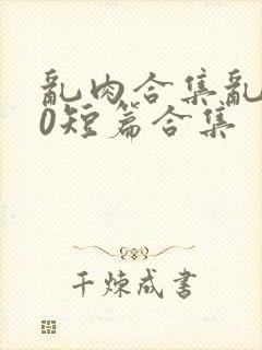 乱肉合集乱500短篇合集