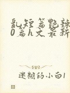 乱短篇艳辣500篇h文最新章节