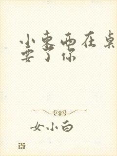 小东西在桌子上要了你