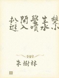 扒开学生双腿猛进入喷水小说