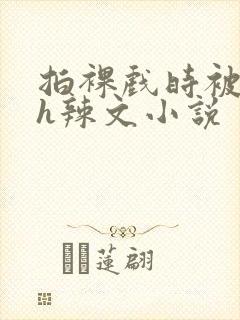 拍裸戏时被c了h辣文小说