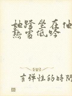 她跨坐在他的炽热处低吟