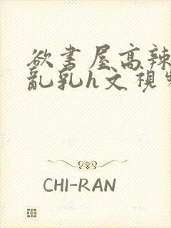 欲书屋高辣h文乱乳h文视频