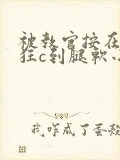 被教官按在寝室狂c到腿软小说