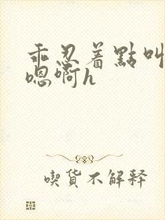 乖忍着点叫出来嗯啊h