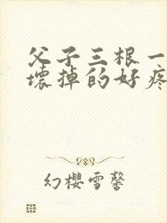 父子三根一起会坏掉的好疼