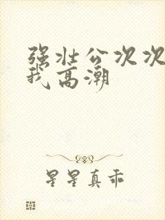 强壮公次次弄得我高潮