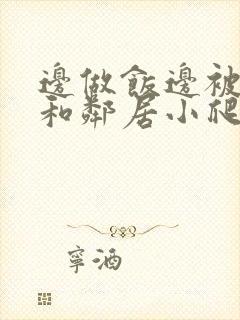 边做饭边被躁我和邻居小爬爬