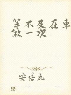 等不及在车里先做一次