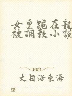 女皇跪在龙椅前被调教小说