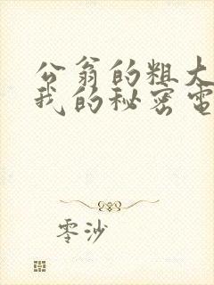 公翁的粗大放进我的秘密电影