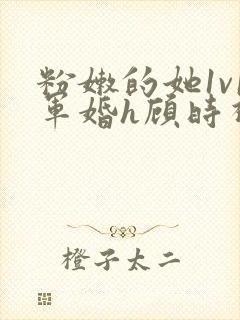 粉嫩的她1v1军婚h顾时视频