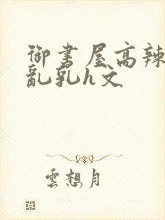 御书屋高辣h文乱乳h文