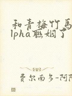 和青梅竹马的alpha联姻了 笔趣阁