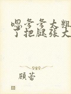 嗯爹爹太粗太长了把腿张大点