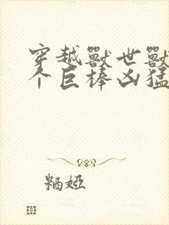 穿越兽世兽王个个巨棒凶猛