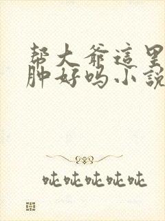 帮大爷这里消消肿好吗小说