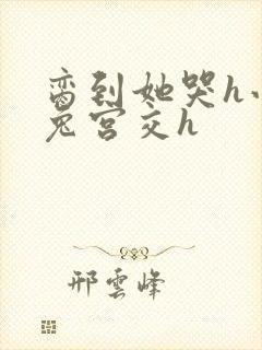 脔到她哭h小白兔宫交h