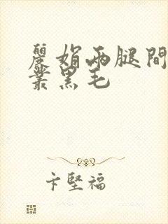 丽娟两腿间一大丛黑毛