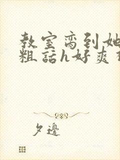 教室脔到她哭h粗话h好爽视频