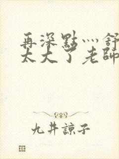 再深点灬舒服灬太大了老师