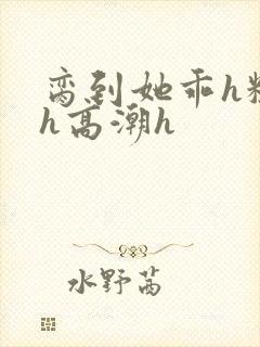 脔到她乖h粗话h高潮h