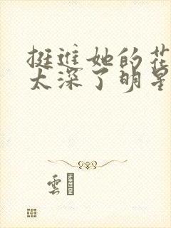 挺进她的花苞啊太深了明星小说