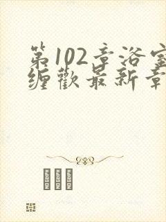 第102章浴室缠欢最新章节更新时间