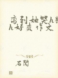 脔到她哭h粗话h好爽作文