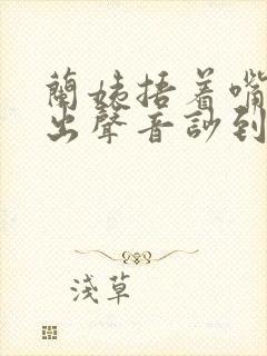 兰姨捂着嘴怕发出声音吵到