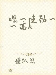 嗯～使劲～别停～高h