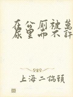 在公厕被万人C尿里面不许漏出来