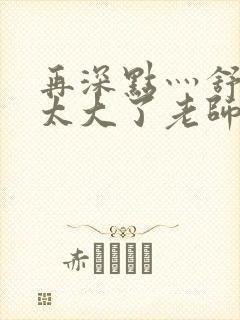 再深点灬舒服灬太大了老师