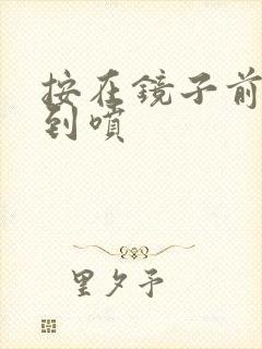 按在镜子前窗c到喷