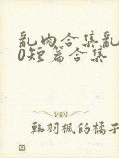 乱肉合集乱500短篇合集