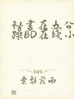 秘书在办公室被躁BD在线小说