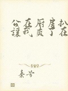 公在厨房扒开腿让我爽了在线观看