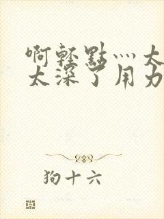 啊轻点灬太粗嗯太深了用力